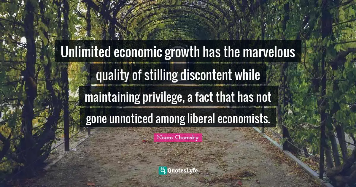 Unlimited economic growth has the marvelous quality of stilling discontent while maintaining privilege, a fact that has not gone unnoticed among liberal economists.
