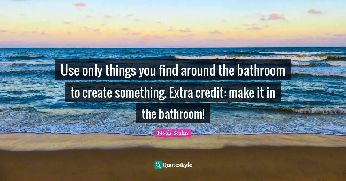 Use only things you find around the bathroom to create something. Extra credit: make it in the bathroom!