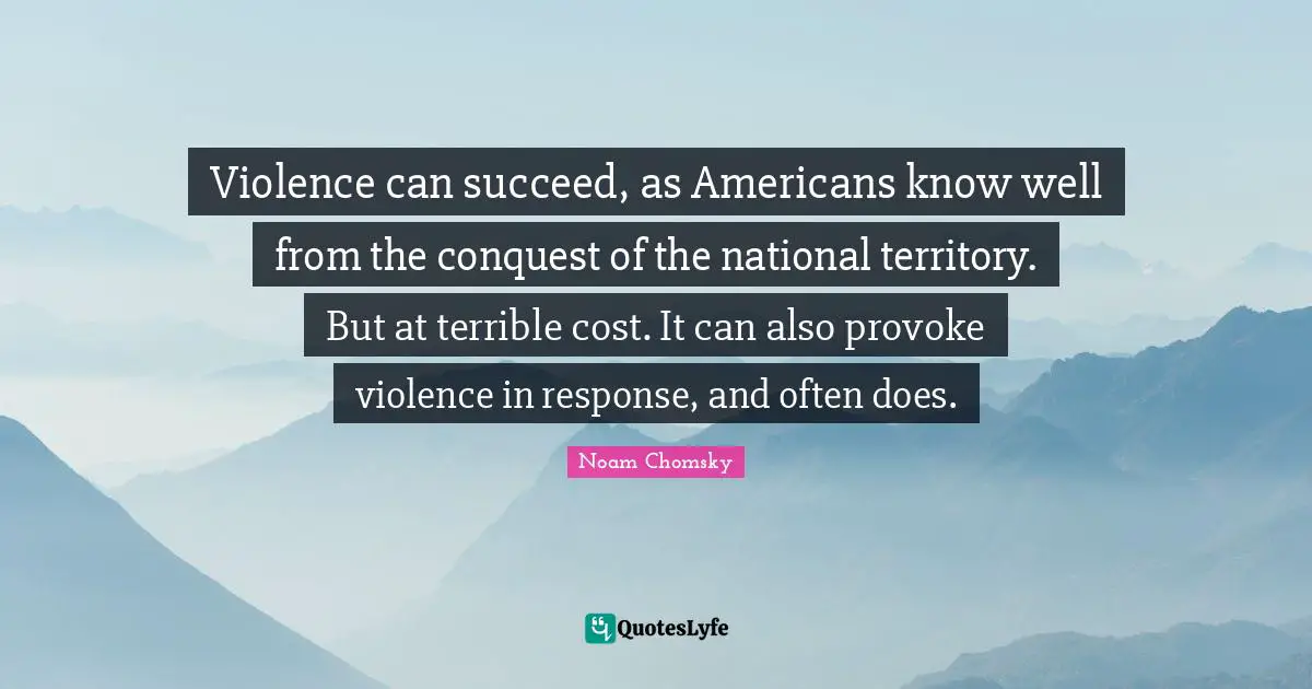 Violence can succeed, as Americans know well from the conquest of the national territory. But at terrible cost. It can also provoke violence in response, and often does.