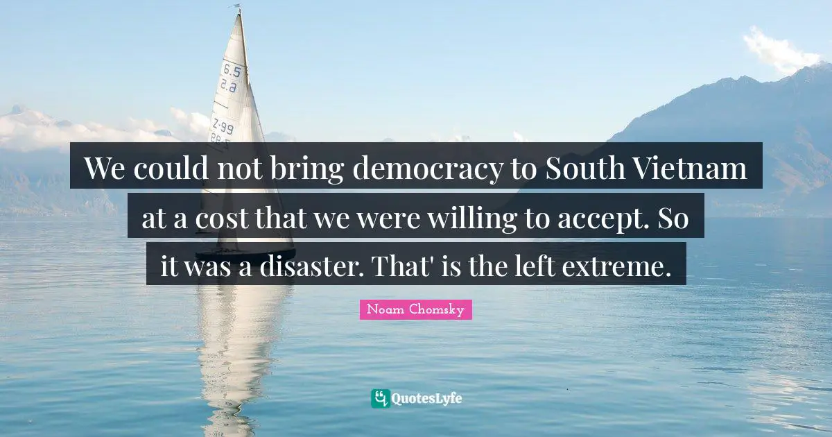We could not bring democracy to South Vietnam at a cost that we were willing to accept. So it was a disaster. That' is the left extreme.