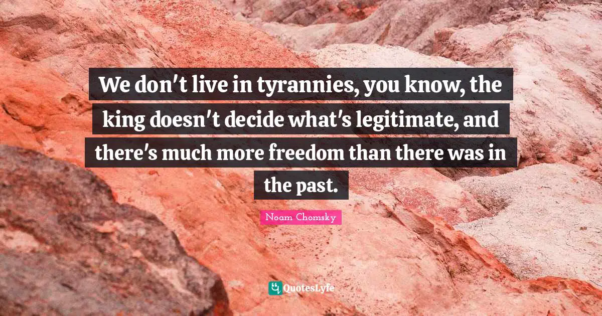 We don't live in tyrannies, you know, the king doesn't decide what's legitimate, and there's much more freedom than there was in the past.