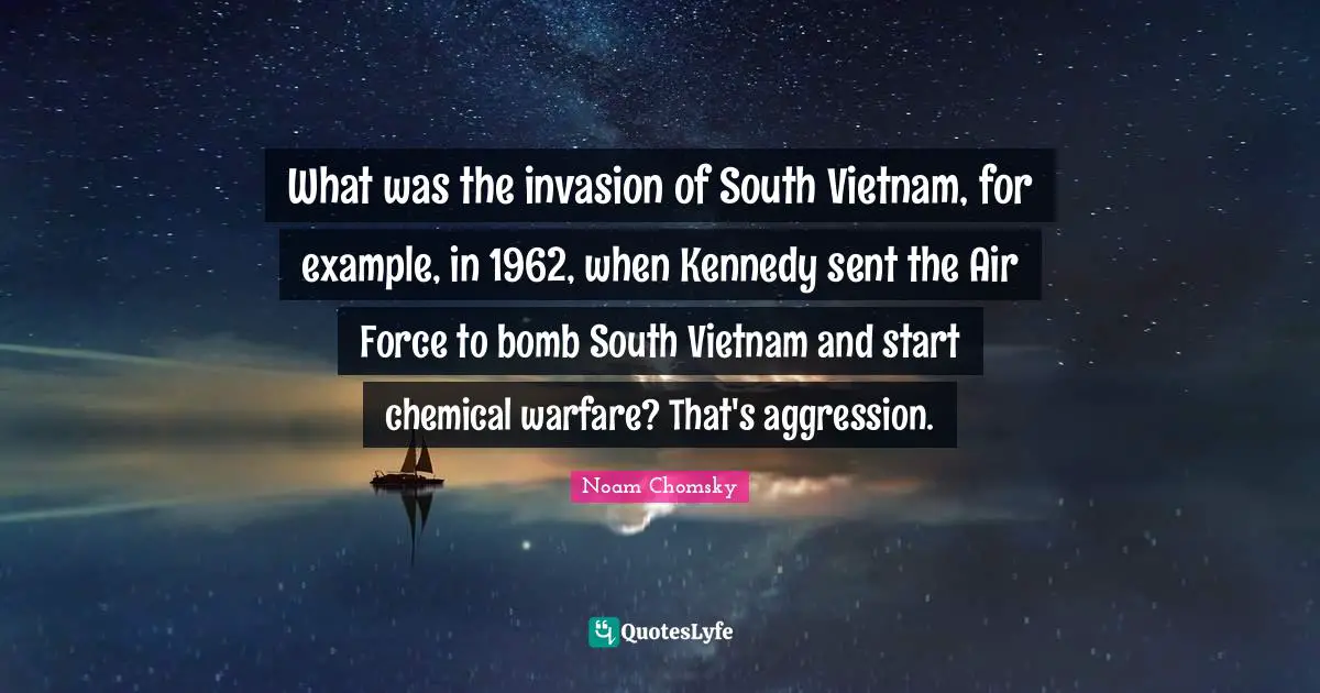 What was the invasion of South Vietnam, for example, in 1962, when Kennedy sent the Air Force to bomb South Vietnam and start chemical warfare? That's aggression.