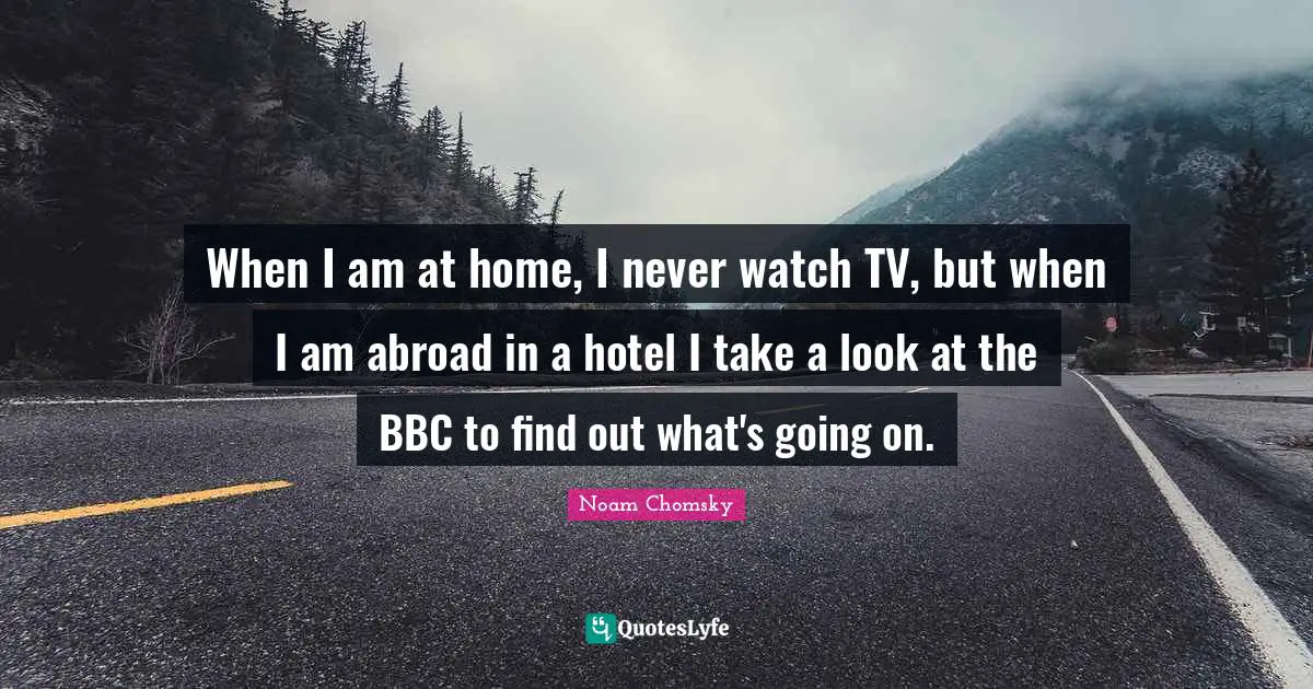 When I am at home, I never watch TV, but when I am abroad in a hotel I take a look at the BBC to find out what's going on.