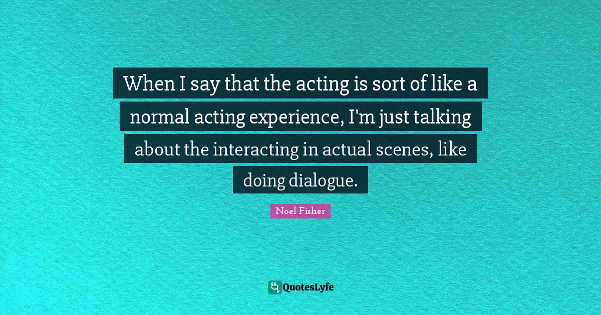 When I say that the acting is sort of like a normal acting experience, I'm just talking about the interacting in actual scenes, like doing dialogue.