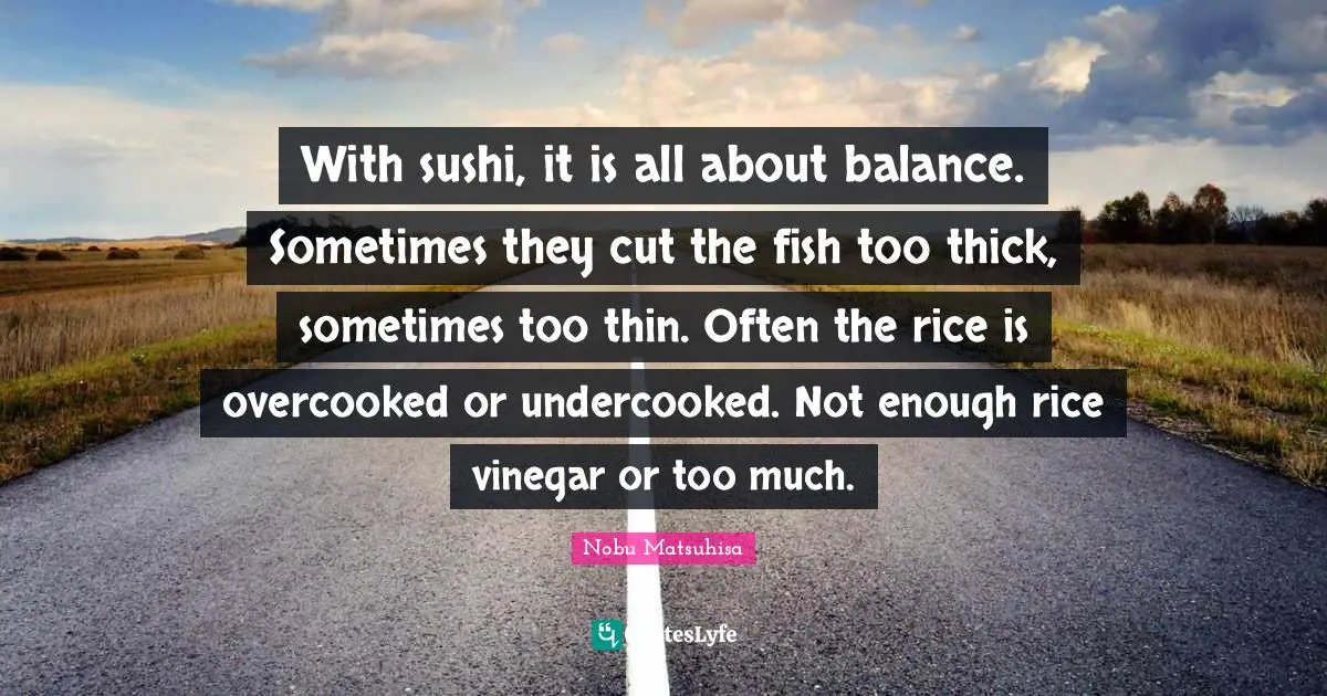 With sushi, it is all about balance. Sometimes they cut the fish too thick, sometimes too thin. Often the rice is overcooked or undercooked. Not enough rice vinegar or too much.