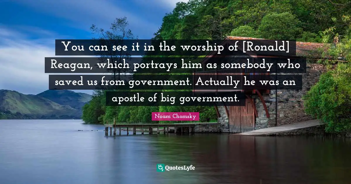 You can see it in the worship of [Ronald] Reagan, which portrays him as somebody who saved us from government. Actually he was an apostle of big government.