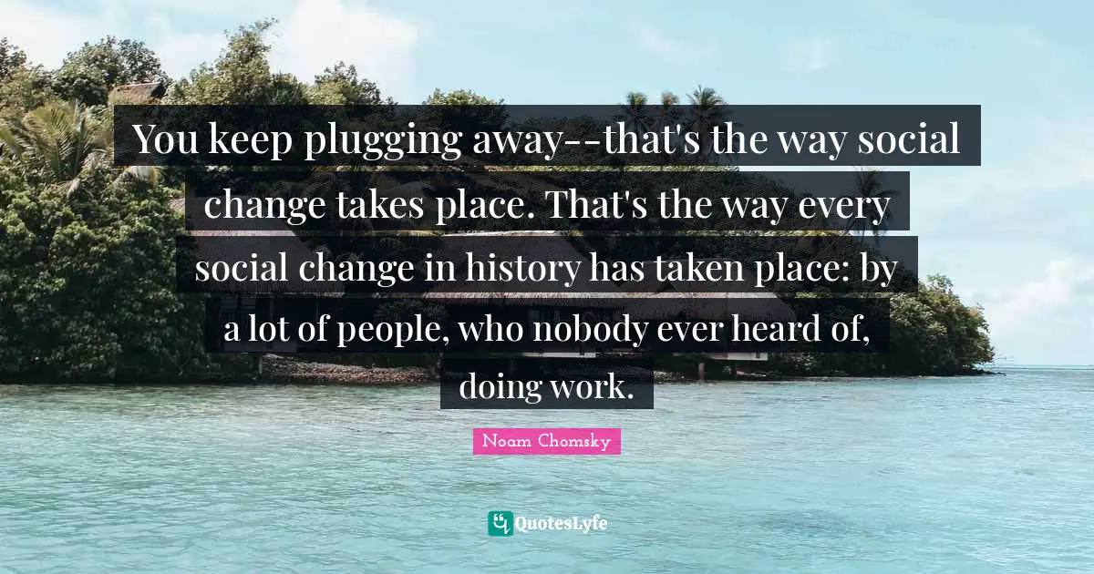 You keep plugging away--that's the way social change takes place. That's the way every social change in history has taken place: by a lot of people, who nobody ever heard of, doing work.