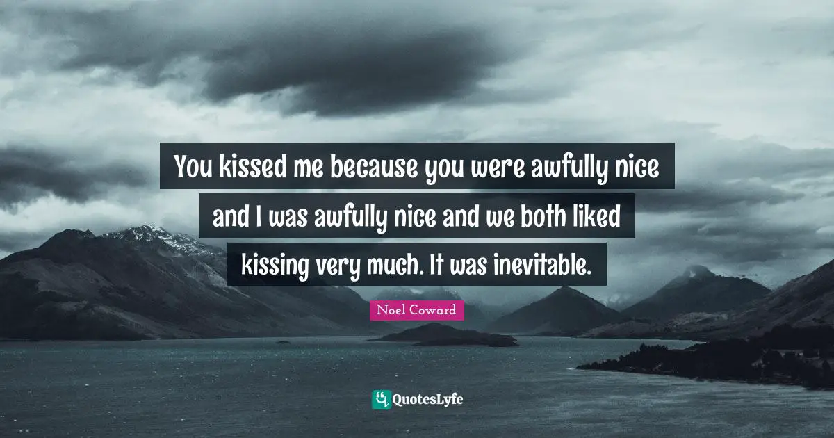 You kissed me because you were awfully nice and I was awfully nice and we both liked kissing very much. It was inevitable.