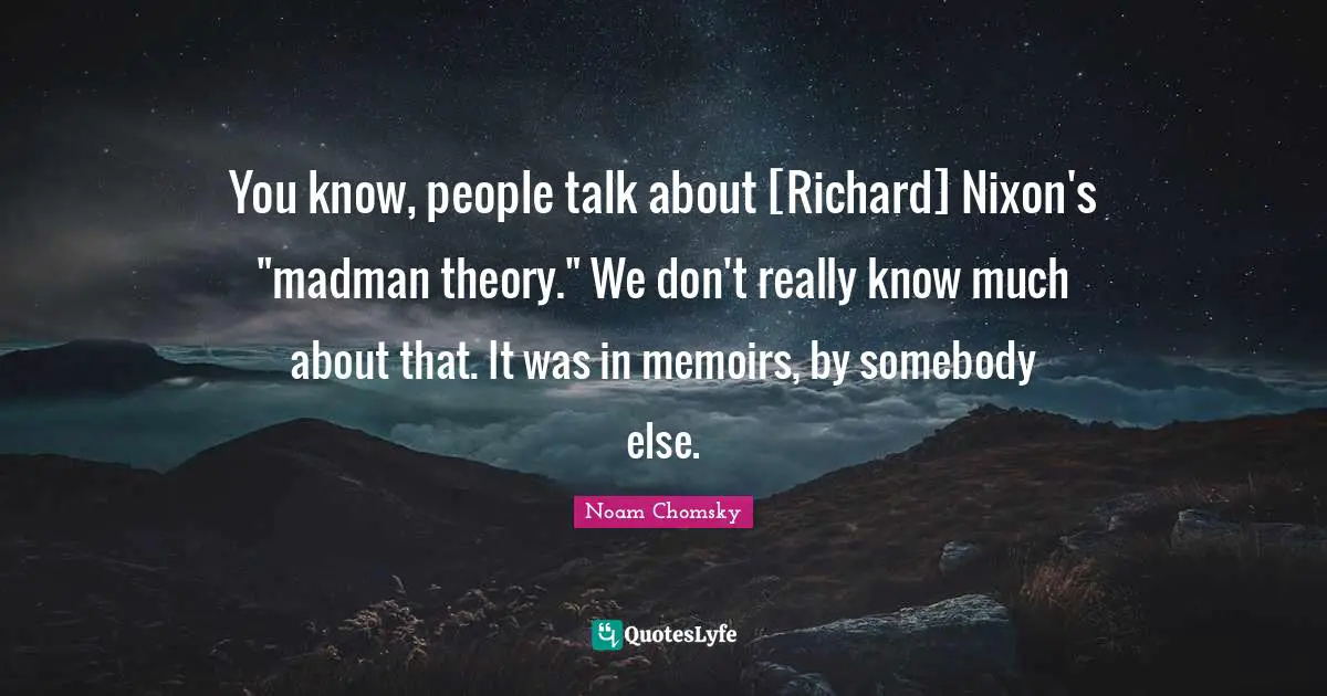 You know, people talk about [Richard] Nixon's "madman theory." We don't really know much about that. It was in memoirs, by somebody else.