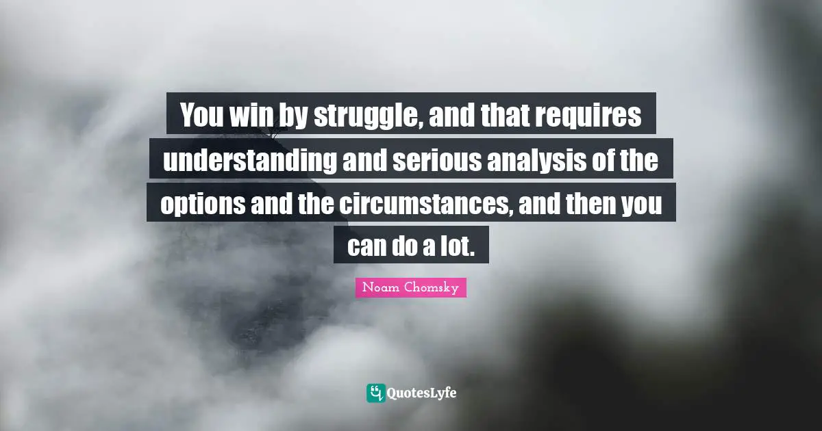 You win by struggle, and that requires understanding and serious analysis of the options and the circumstances, and then you can do a lot.