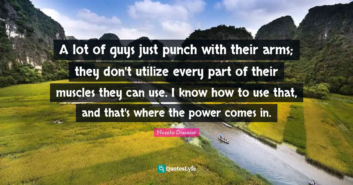 A lot of guys just punch with their arms; they don't utilize every part of their muscles they can use. I know how to use that, and that's where the power comes in.