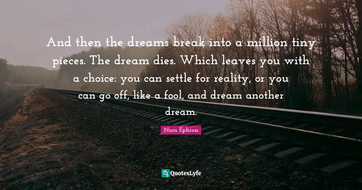 Nora Ephron Quotes: "And then the dreams break into a million tiny pieces. The dream dies. Which leaves you with a choice: you can settle for reality, or you can go off, like a fool, and dream another dream."