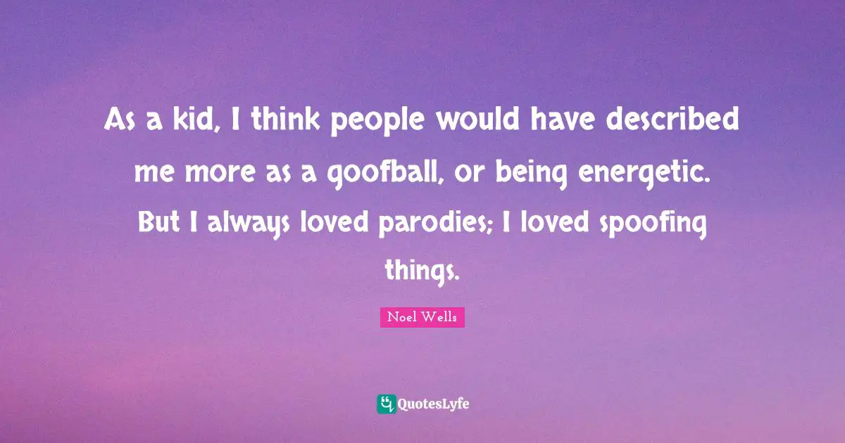As a kid, I think people would have described me more as a goofball, or being energetic. But I always loved parodies; I loved spoofing things.