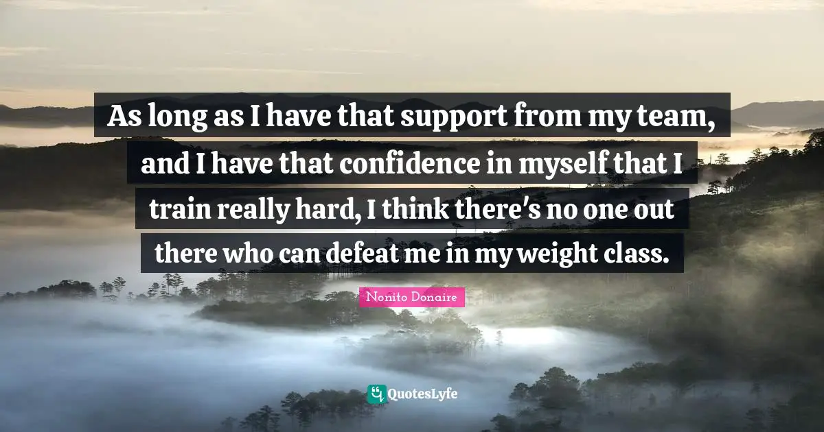 As long as I have that support from my team, and I have that confidence in myself that I train really hard, I think there's no one out there who can defeat me in my weight class.