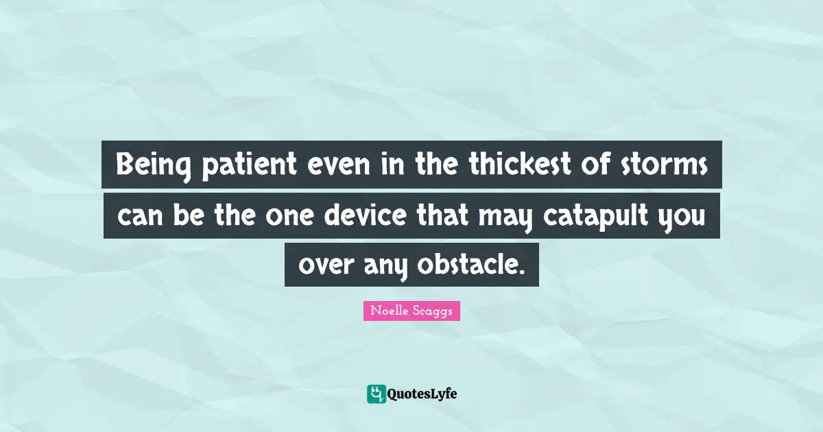 Being patient even in the thickest of storms can be the one device that may catapult you over any obstacle.