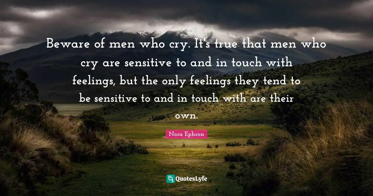 Nora Ephron Quotes: "Beware of men who cry. It's true that men who cry are sensitive to and in touch with feelings, but the only feelings they tend to be sensitive to and in touch with are their own."