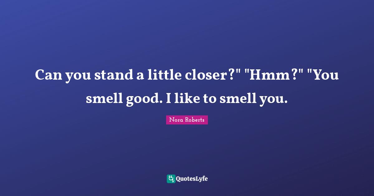 Can you stand a little closer?" "Hmm?" "You smell good. I like to smell you.