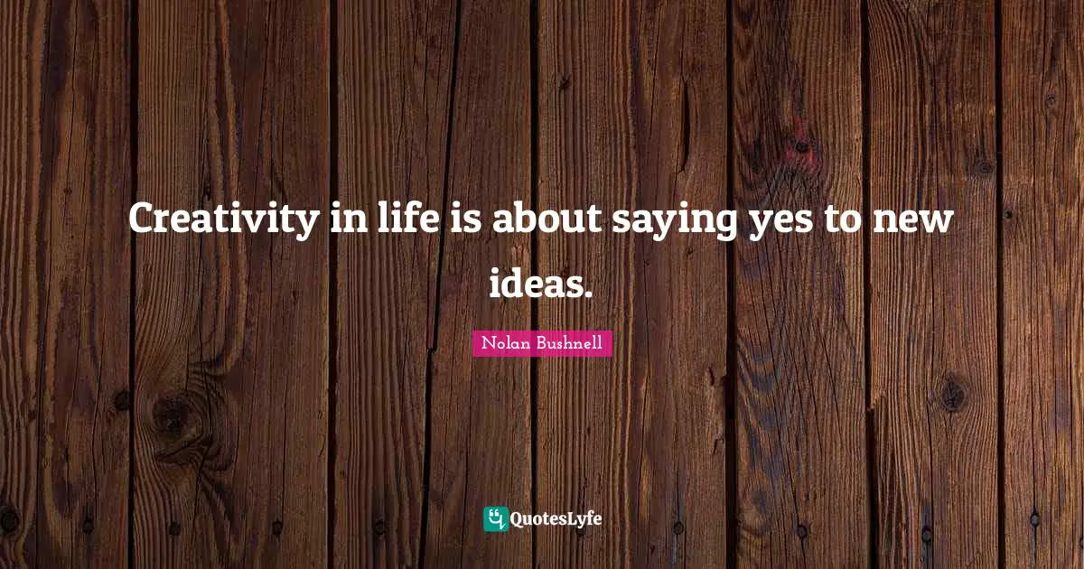 Creativity in life is about saying yes to new ideas.