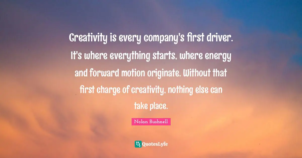 Creativity is every company's first driver. It's where everything starts, where energy and forward motion originate. Without that first charge of creativity, nothing else can take place.