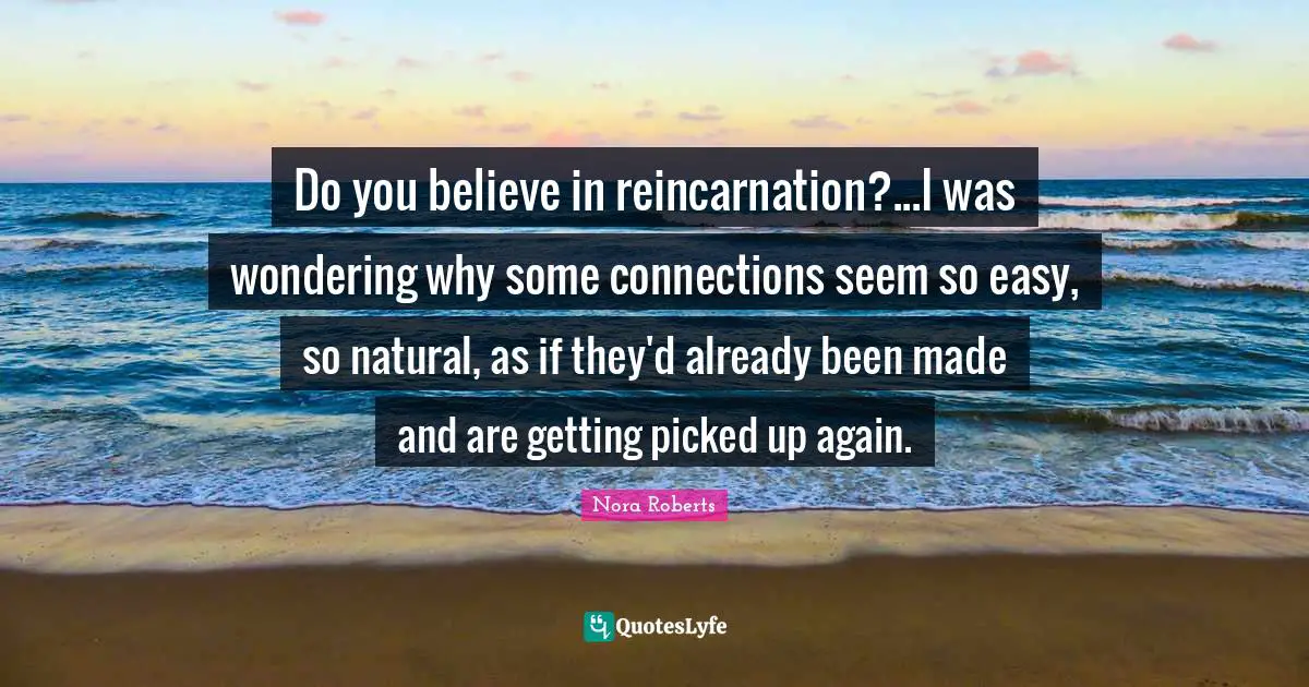 Do you believe in reincarnation?...I was wondering why some connections seem so easy, so natural, as if they'd already been made and are getting picked up again.