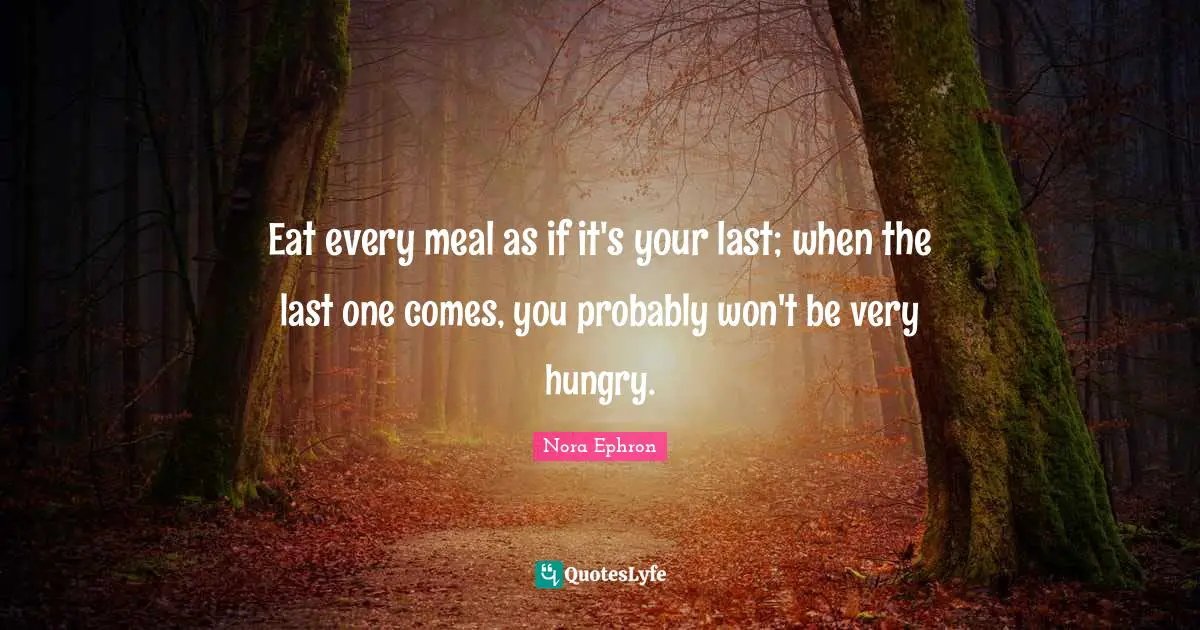 Eat every meal as if it's your last; when the last one comes, you probably won't be very hungry.