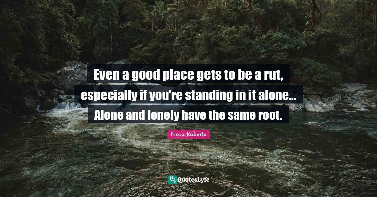 Even a good place gets to be a rut, especially if you're standing in it alone... Alone and lonely have the same root.