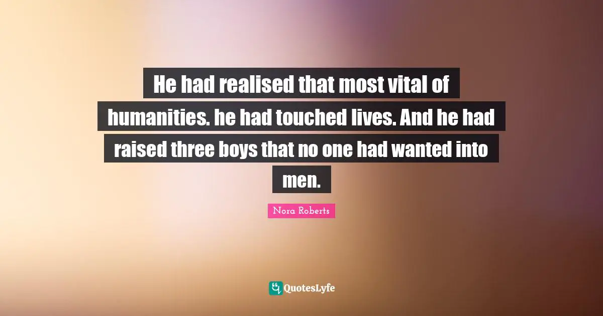 He had realised that most vital of humanities. he had touched lives. And he had raised three boys that no one had wanted into men.