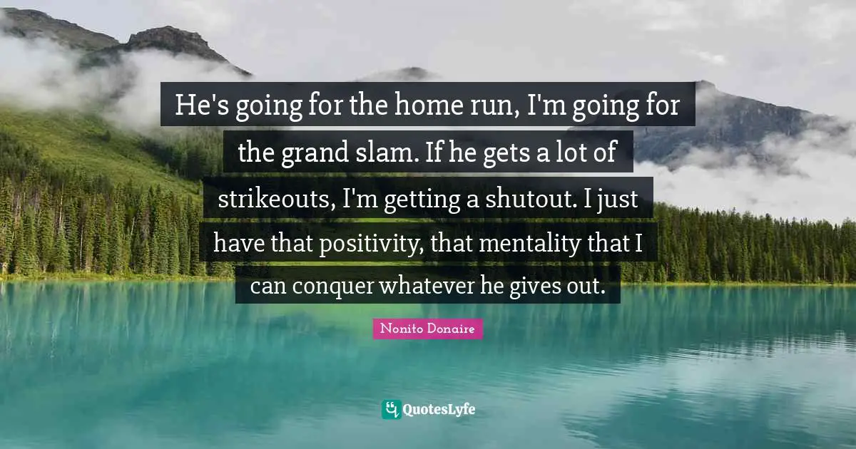 He's going for the home run, I'm going for the grand slam. If he gets a lot of strikeouts, I'm getting a shutout. I just have that positivity, that mentality that I can conquer whatever he gives out.