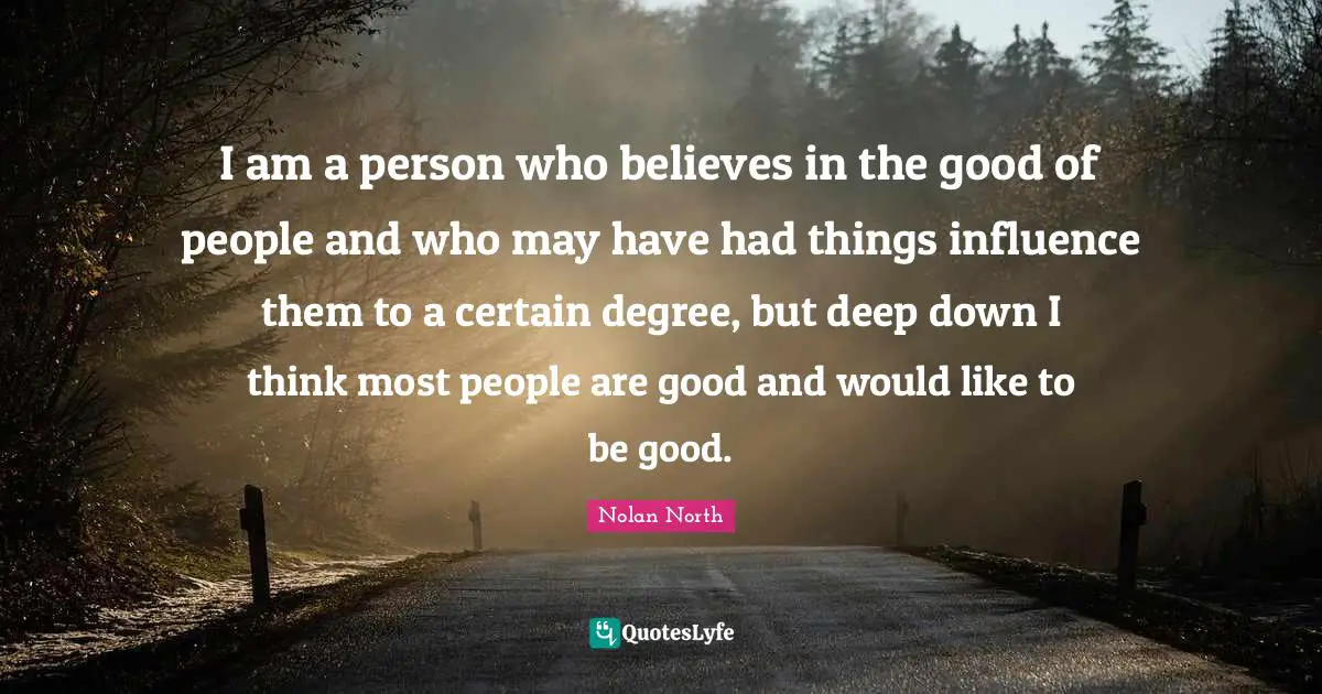 I am a person who believes in the good of people and who may have had things influence them to a certain degree, but deep down I think most people are good and would like to be good.