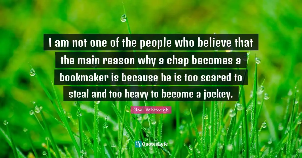 I am not one of the people who believe that the main reason why a chap becomes a bookmaker is because he is too scared to steal and too heavy to become a jockey.