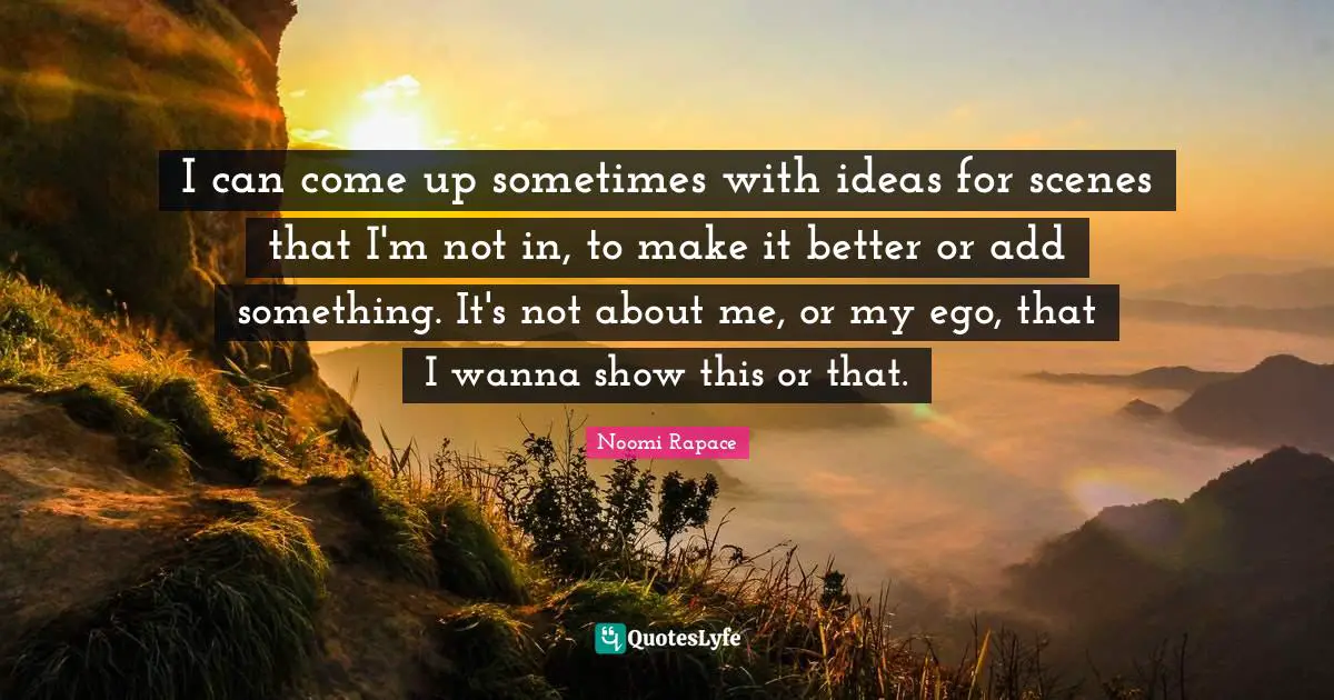 I can come up sometimes with ideas for scenes that I'm not in, to make it better or add something. It's not about me, or my ego, that I wanna show this or that.