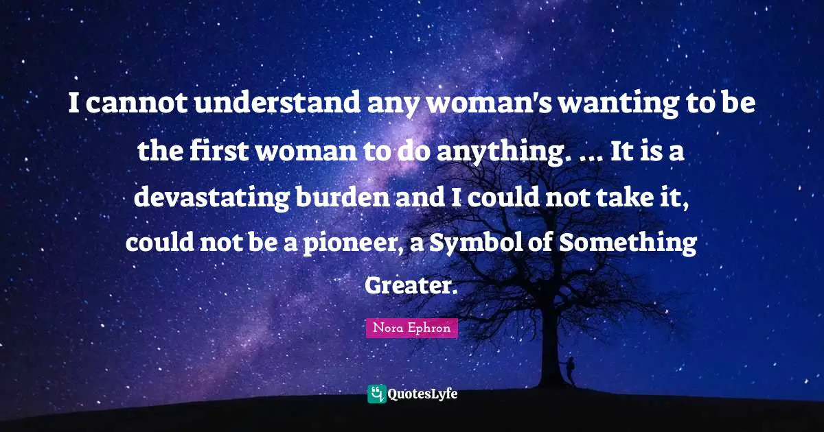I cannot understand any woman's wanting to be the first woman to do anything. ... It is a devastating burden and I could not take it, could not be a pioneer, a Symbol of Something Greater.