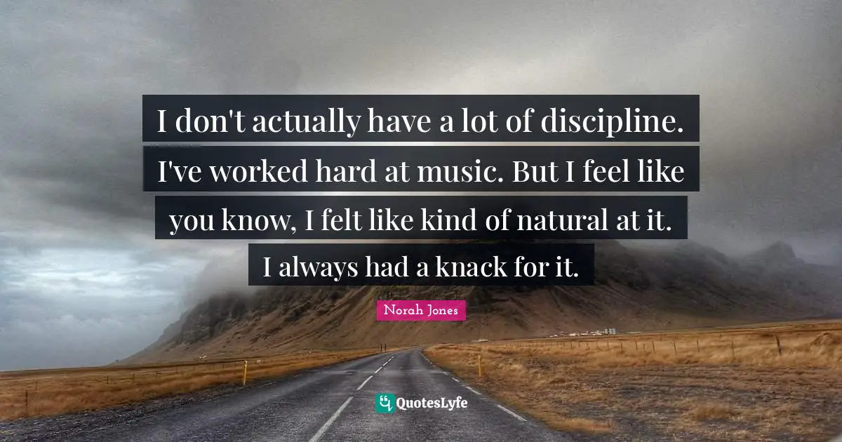 I don't actually have a lot of discipline. I've worked hard at music. But I feel like you know, I felt like kind of natural at it. I always had a knack for it.