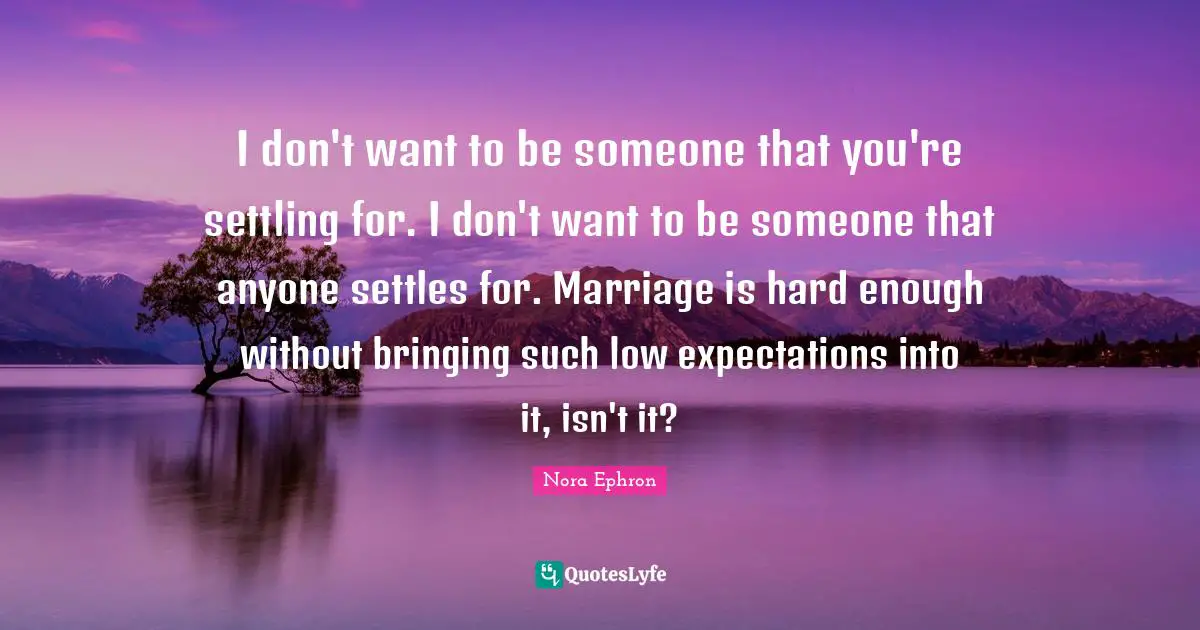 I don't want to be someone that you're settling for. I don't want to be someone that anyone settles for. Marriage is hard enough without bringing such low expectations into it, isn't it?