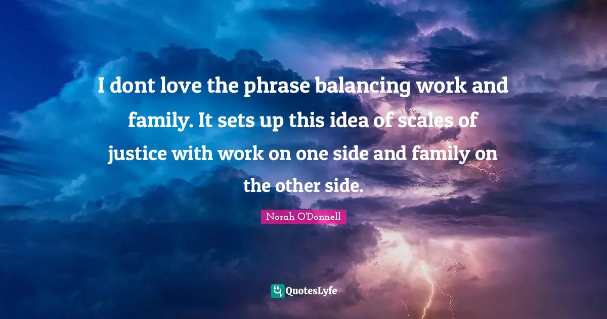 I dont love the phrase balancing work and family. It sets up this idea of scales of justice with work on one side and family on the other side.
