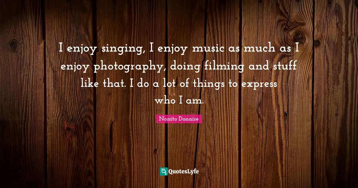 I enjoy singing, I enjoy music as much as I enjoy photography, doing filming and stuff like that. I do a lot of things to express who I am.