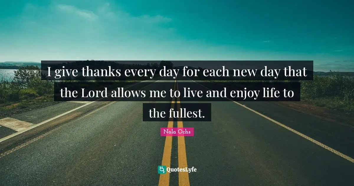 I give thanks every day for each new day that the Lord allows me to live and enjoy life to the fullest.