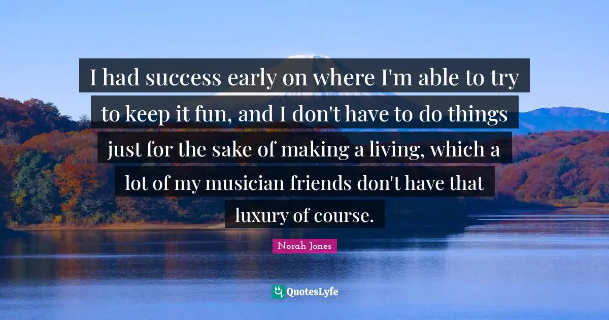 I had success early on where I'm able to try to keep it fun, and I don't have to do things just for the sake of making a living, which a lot of my musician friends don't have that luxury of course.