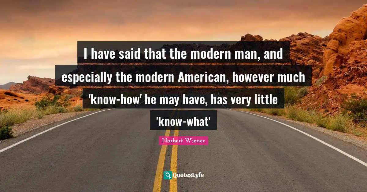 I have said that the modern man, and especially the modern American, however much 'know-how' he may have, has very little 'know-what'