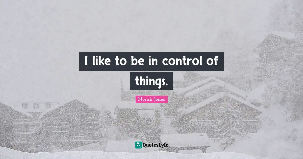 I like to be in control of things.