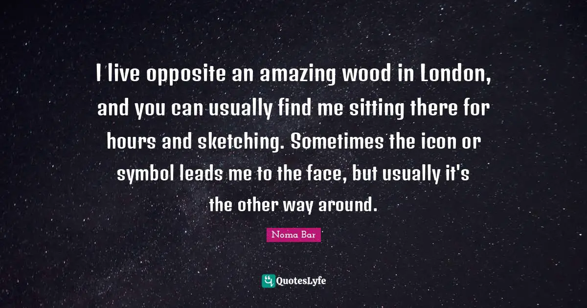 Sketching Quotes: "I live opposite an amazing wood in London, and you can usually find me sitting there for hours and sketching. Sometimes the icon or symbol leads me to the face, but usually it's the other way around."