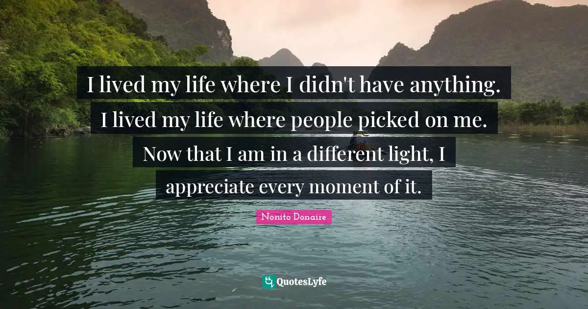 I lived my life where I didn't have anything. I lived my life where people picked on me. Now that I am in a different light, I appreciate every moment of it.