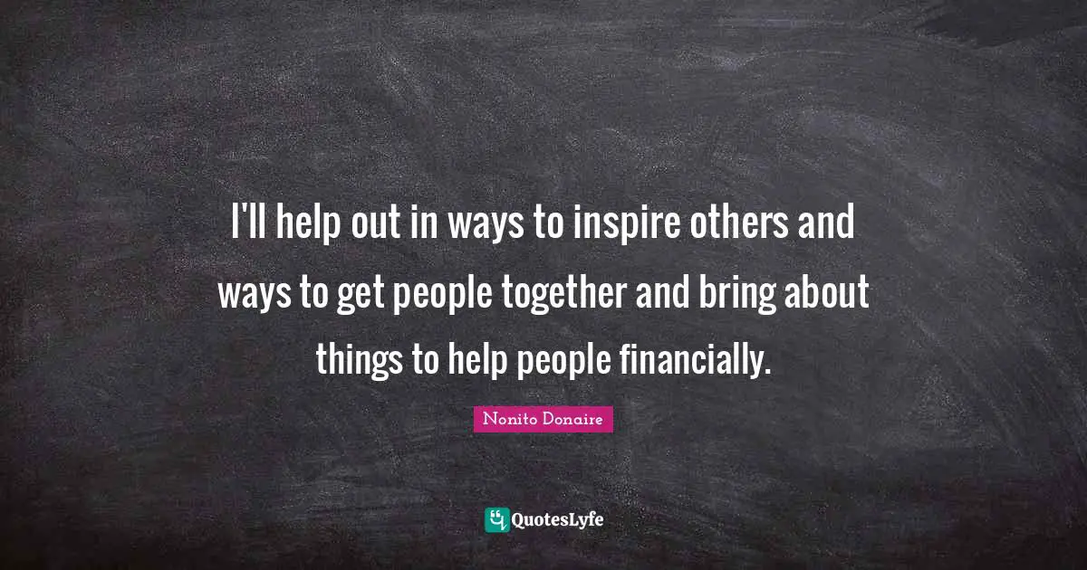 I'll help out in ways to inspire others and ways to get people together and bring about things to help people financially.