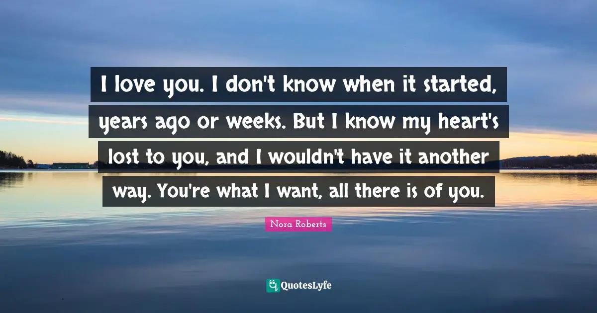 I love you. I don't know when it started, years ago or weeks. But I know my heart's lost to you, and I wouldn't have it another way. You're what I want, all there is of you.