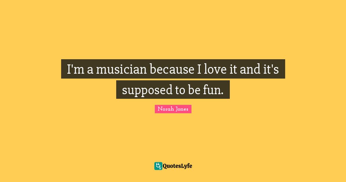 I'm a musician because I love it and it's supposed to be fun.
