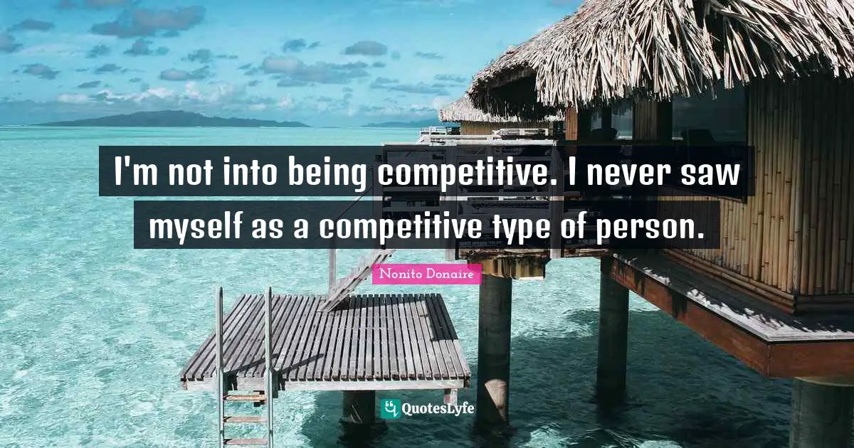 I'm not into being competitive. I never saw myself as a competitive type of person.