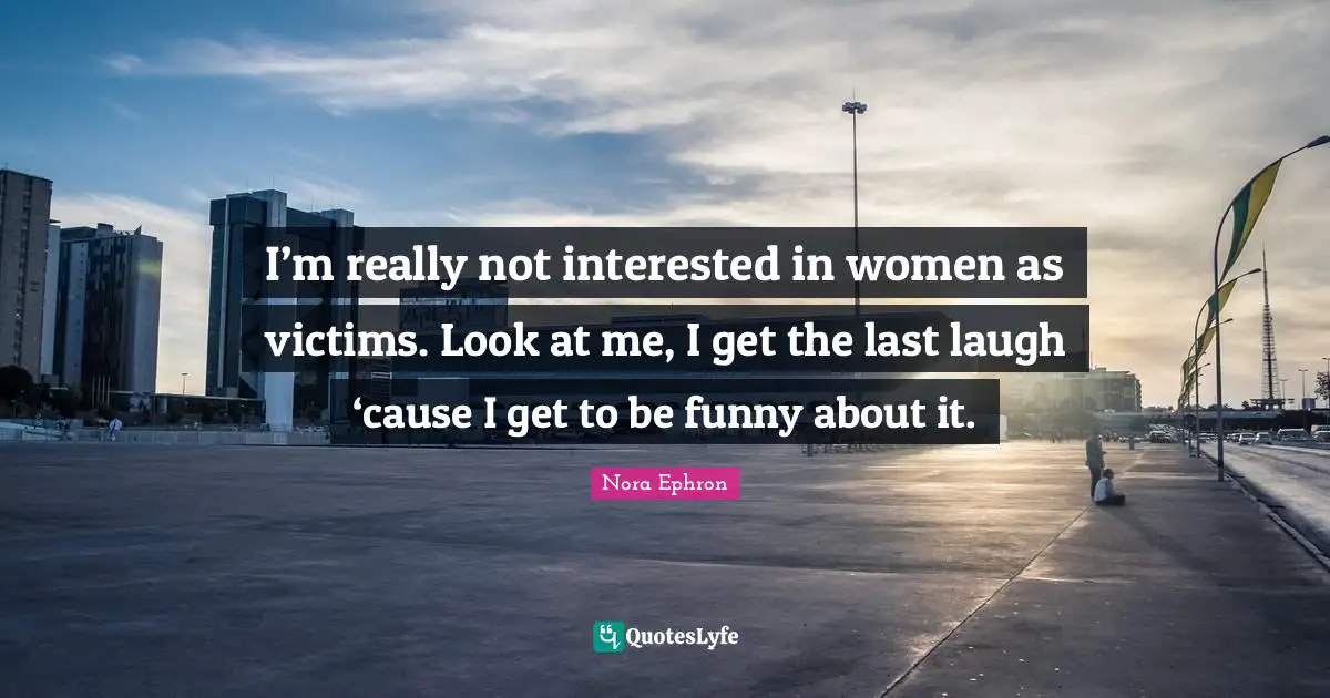 I’m really not interested in women as victims. Look at me, I get the last laugh ‘cause I get to be funny about it.