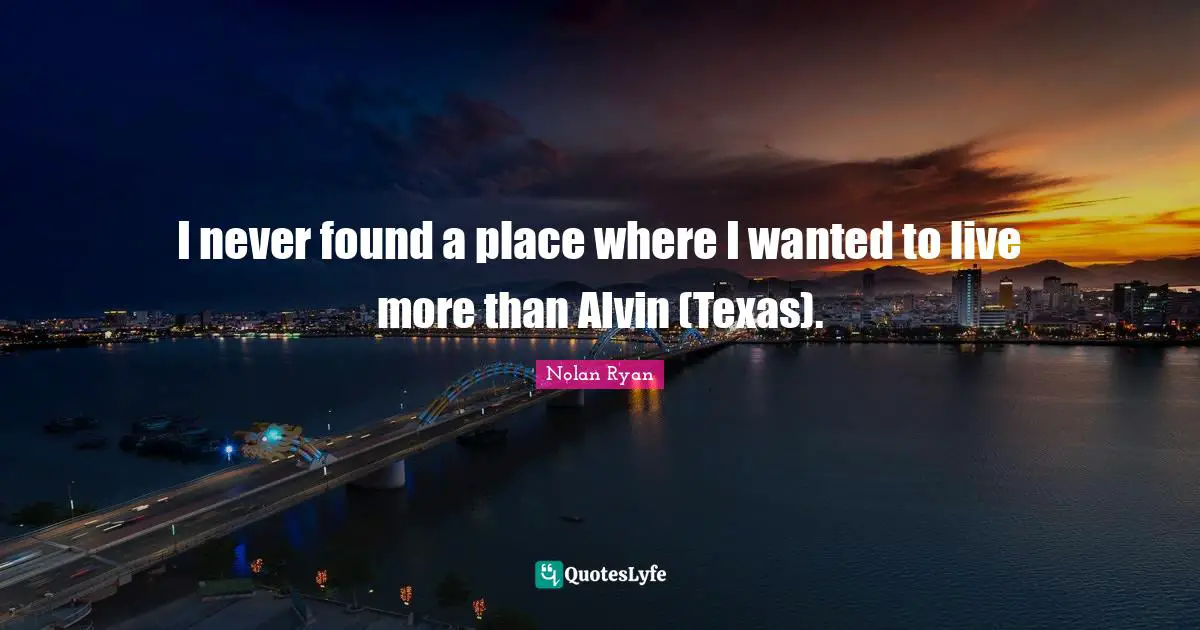 I never found a place where I wanted to live more than Alvin (Texas).