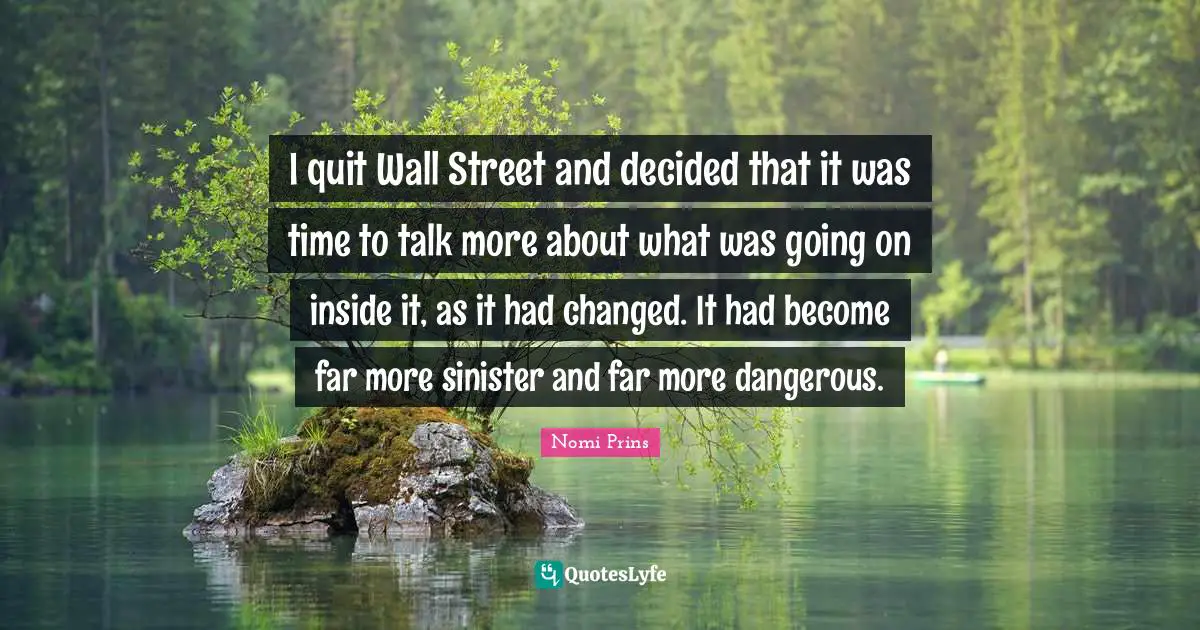 I quit Wall Street and decided that it was time to talk more about what was going on inside it, as it had changed. It had become far more sinister and far more dangerous.