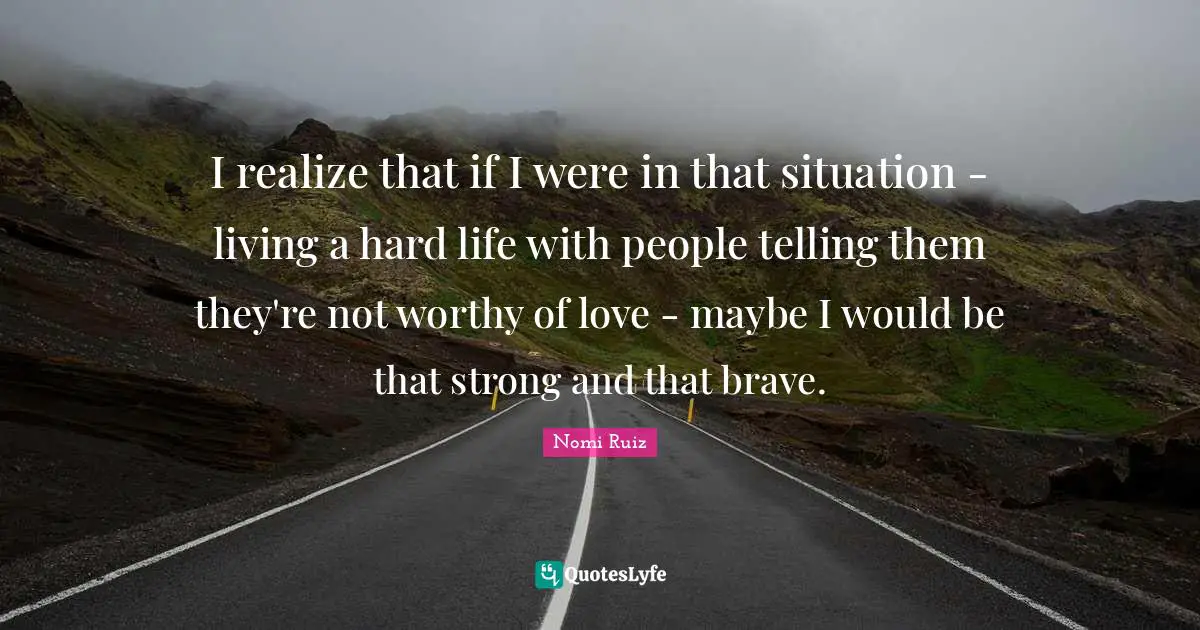 I realize that if I were in that situation - living a hard life with people telling them they're not worthy of love - maybe I would be that strong and that brave.